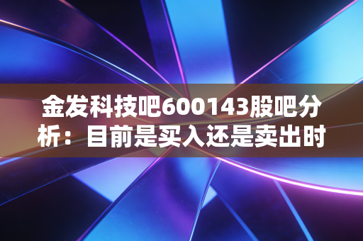 金发科技吧600143股吧分析：目前是买入还是卖出时机？