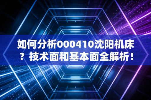 如何分析000410沈阳机床？技术面和基本面全解析！