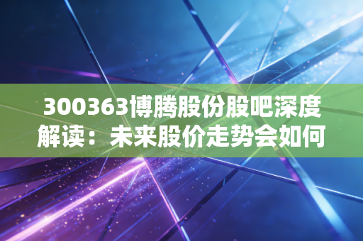 300363博腾股份股吧深度解读：未来股价走势会如何？