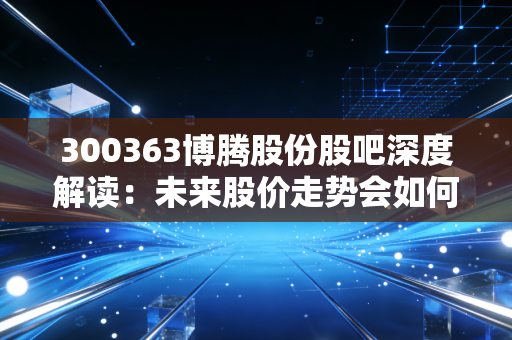 300363博腾股份股吧深度解读：未来股价走势会如何？