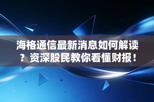 海格通信最新消息如何解读？资深股民教你看懂财报！