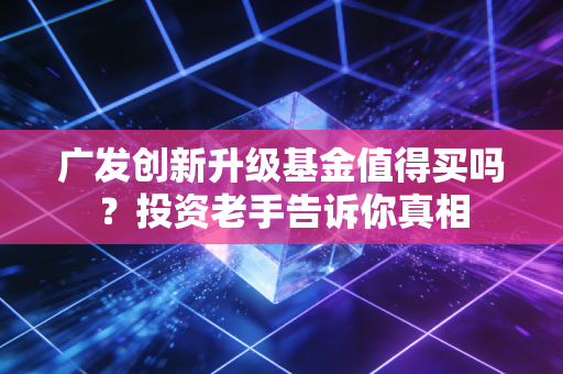 广发创新升级基金值得买吗？投资老手告诉你真相