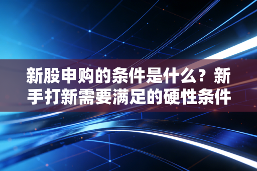 新股申购的条件是什么?新手打新需要满足的硬性条件!