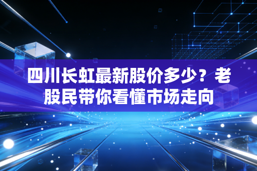 四川长虹最新股价多少？老股民带你看懂市场走向