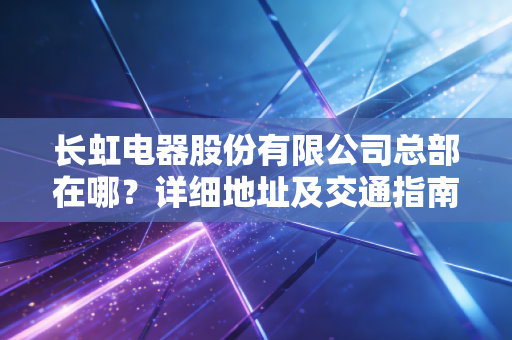 长虹电器股份有限公司总部在哪?详细地址及交通指南