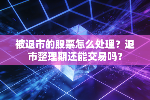 被退市的股票怎么处理?退市整理期还能交易吗?
