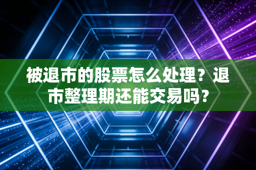 被退市的股票怎么处理?退市整理期还能交易吗?