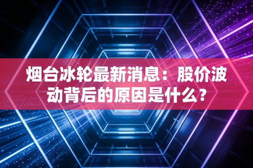 烟台冰轮最新消息：股价波动背后的原因是什么？