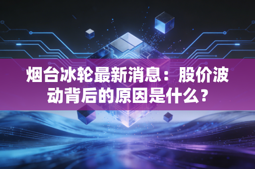 烟台冰轮最新消息：股价波动背后的原因是什么？