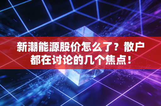 新潮能源股价怎么了？散户都在讨论的几个焦点！