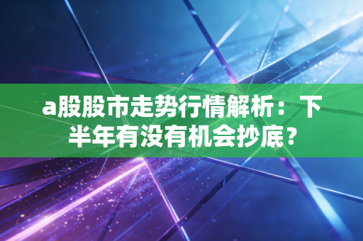 a股股市走势行情解析：下半年有没有机会抄底？