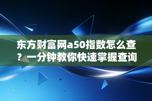 东方财富网a50指数怎么查？一分钟教你快速掌握查询方法