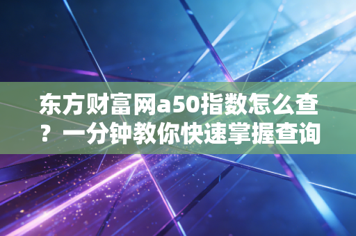 东方财富网a50指数怎么查?一分钟教你快速掌握查询方法