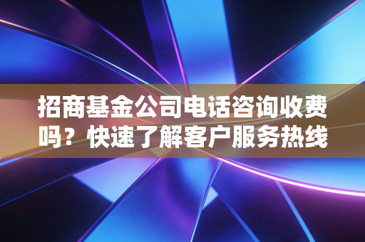 招商基金公司电话咨询收费吗？快速了解客户服务热线详情