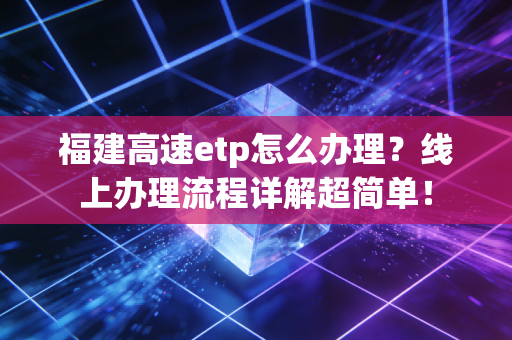 福建高速etp怎么办理？线上办理流程详解超简单！