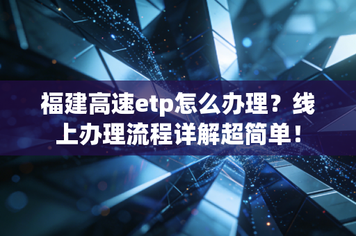福建高速etp怎么办理?线上办理流程详解超简单!