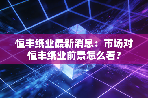 恒丰纸业最新消息：市场对恒丰纸业前景怎么看？