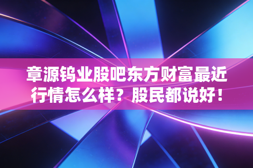 章源钨业股吧东方财富最近行情怎么样？股民都说好！