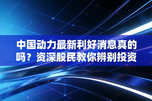 中国动力最新利好消息真的吗？资深股民教你辨别投资价值！