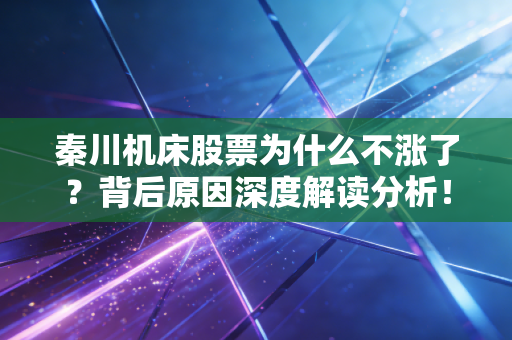 秦川机床股票为什么不涨了？背后原因深度解读分析！
