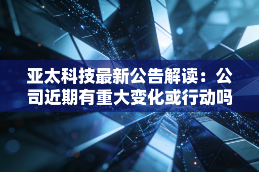 亚太科技最新公告解读：公司近期有重大变化或行动吗？
