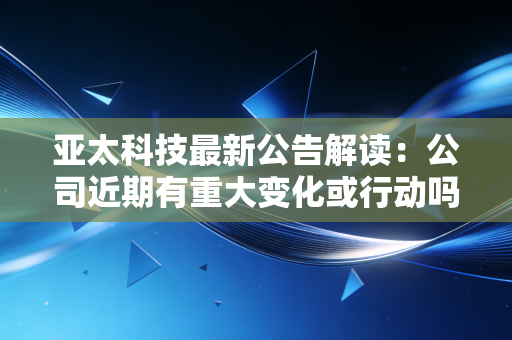 亚太科技最新公告解读：公司近期有重大变化或行动吗？
