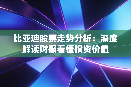 比亚迪股票走势分析：深度解读财报看懂投资价值