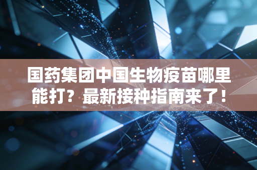 国药集团中国生物疫苗哪里能打？最新接种指南来了！