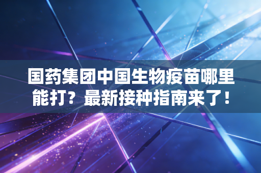 国药集团中国生物疫苗哪里能打？最新接种指南来了！