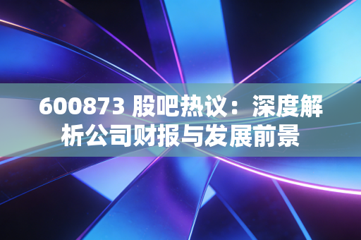 600873 股吧热议：深度解析公司财报与发展前景
