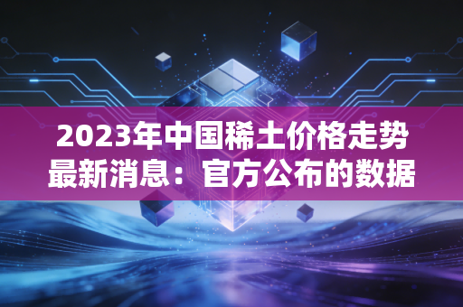 2023年中国稀土价格走势最新消息：官方公布的数据解读！