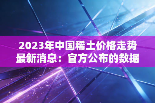 2023年中国稀土价格走势最新消息：官方公布的数据解读！