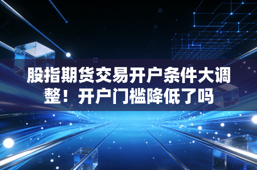 股指期货交易开户条件大调整！开户门槛降低了吗