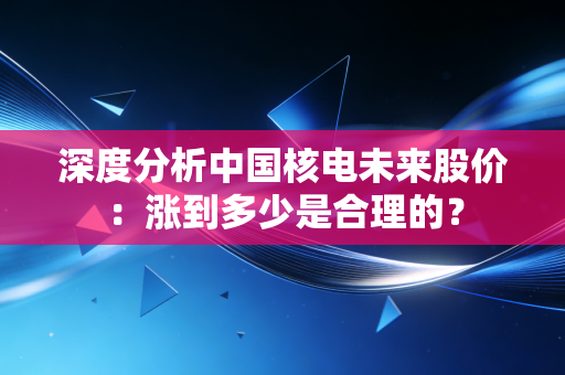 深度分析中国核电未来股价：涨到多少是合理的？