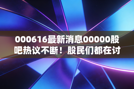 000616最新消息00000股吧热议不断！股民们都在讨论什么？