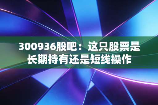 300936股吧：这只股票是长期持有还是短线操作