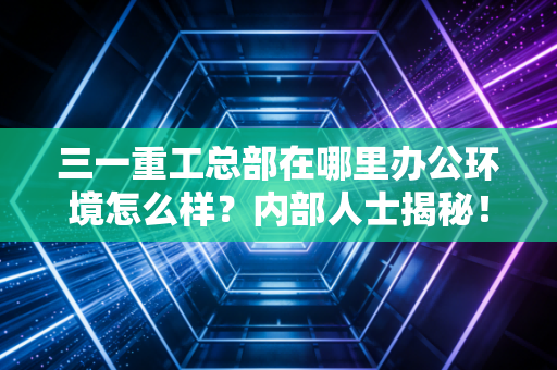 三一重工总部在哪里办公环境怎么样？内部人士揭秘！