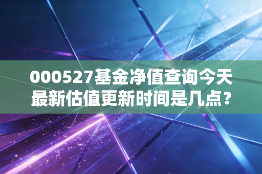 000527基金净值查询今天最新估值更新时间是几点?
