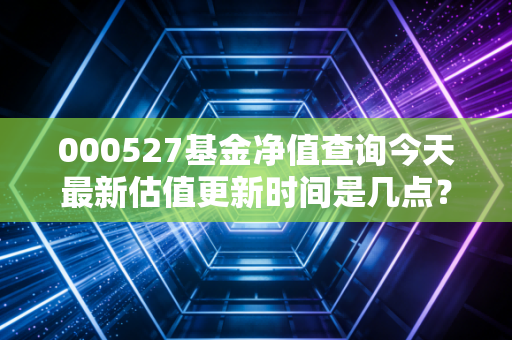 000527基金净值查询今天最新估值更新时间是几点?