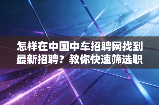 怎样在中国中车招聘网找到最新招聘？教你快速筛选职位
