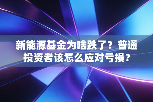 新能源基金为啥跌了？普通投资者该怎么应对亏损？
