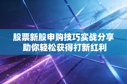 股票新股申购技巧实战分享 助你轻松获得打新红利