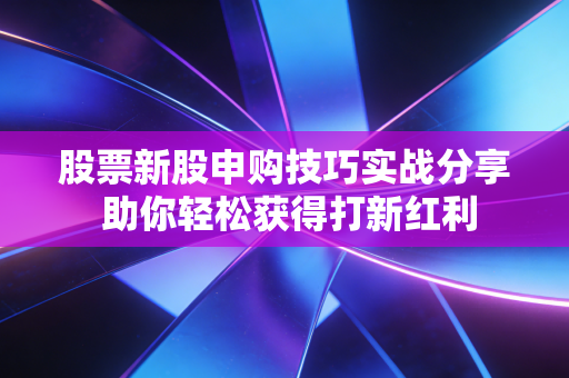 股票新股申购技巧实战分享 助你轻松获得打新红利