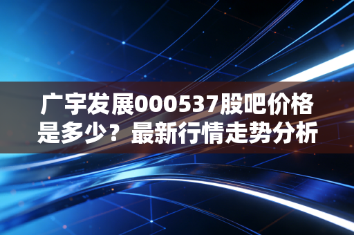 广宇发展000537股吧价格是多少？最新行情走势分析！