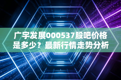 广宇发展000537股吧价格是多少？最新行情走势分析！