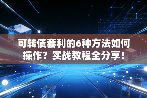 可转债套利的6种方法如何操作？实战教程全分享！