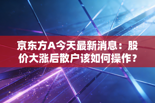 京东方A今天最新消息：股价大涨后散户该如何操作？