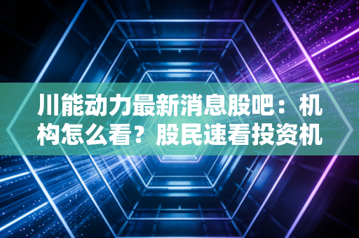 川能动力最新消息股吧：机构怎么看？股民速看投资机会！