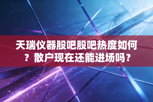 天瑞仪器股吧股吧热度如何？散户现在还能进场吗？