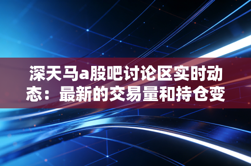 深天马a股吧讨论区实时动态:最新的交易量和持仓变化!